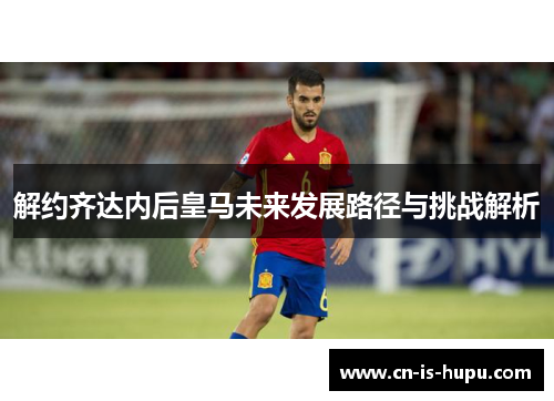 解约齐达内后皇马未来发展路径与挑战解析