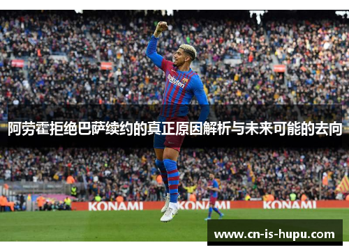 阿劳霍拒绝巴萨续约的真正原因解析与未来可能的去向