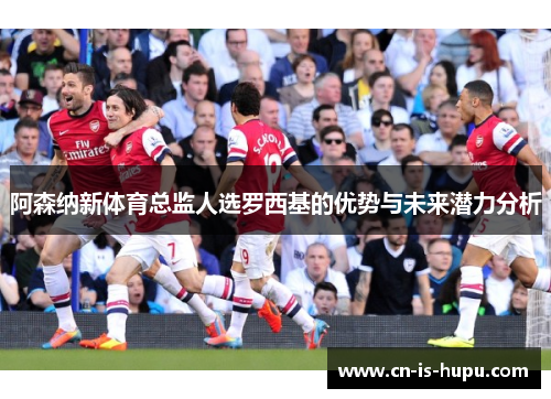 阿森纳新体育总监人选罗西基的优势与未来潜力分析