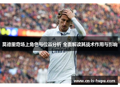 莫德里奇场上角色与位置分析 全面解读其战术作用与影响 莫德里奇场上角色与位置分析 全面解读其战术作用与影响