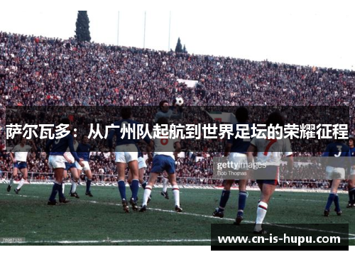 萨尔瓦多：从广州队起航到世界足坛的荣耀征程