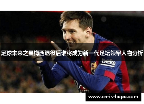 足球未来之星梅西退役后谁将成为新一代足坛领军人物分析