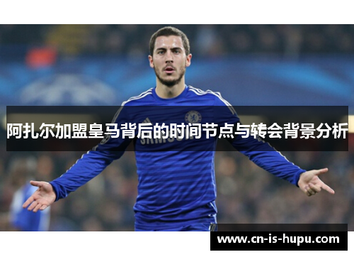 阿扎尔加盟皇马背后的时间节点与转会背景分析 阿扎尔加盟皇马背后的时间节点与转会背景分析