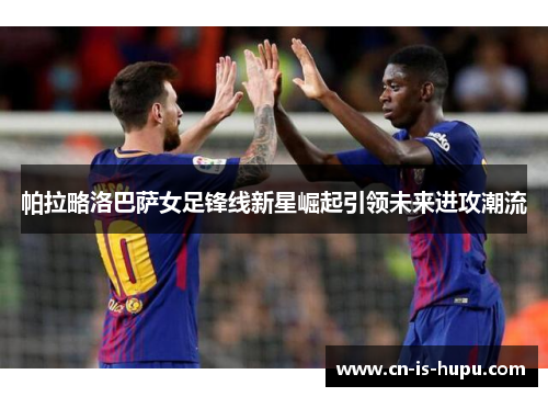帕拉略洛巴萨女足锋线新星崛起引领未来进攻潮流