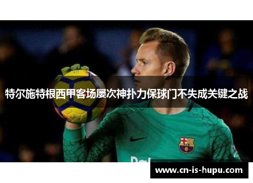 特尔施特根西甲客场屡次神扑力保球门不失成关键之战