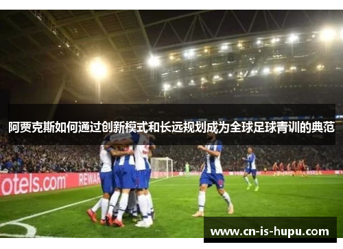 阿贾克斯如何通过创新模式和长远规划成为全球足球青训的典范