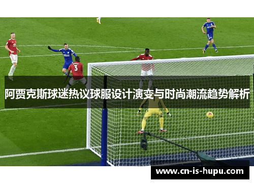 阿贾克斯球迷热议球服设计演变与时尚潮流趋势解析