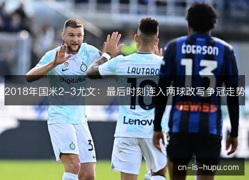 2018年国米2-3尤文：最后时刻连入两球改写争冠走势